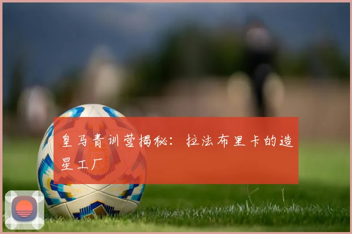 皇马青训营揭秘：拉法布里卡的造星工厂