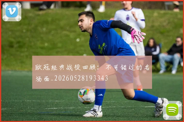 欧冠经典战役回顾：不可错过的名场面_20260528193343