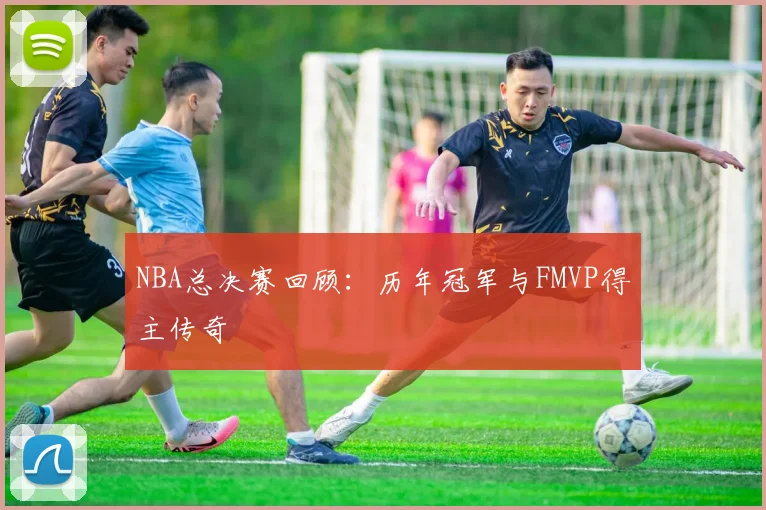 NBA总决赛回顾：历年冠军与FMVP得主传奇