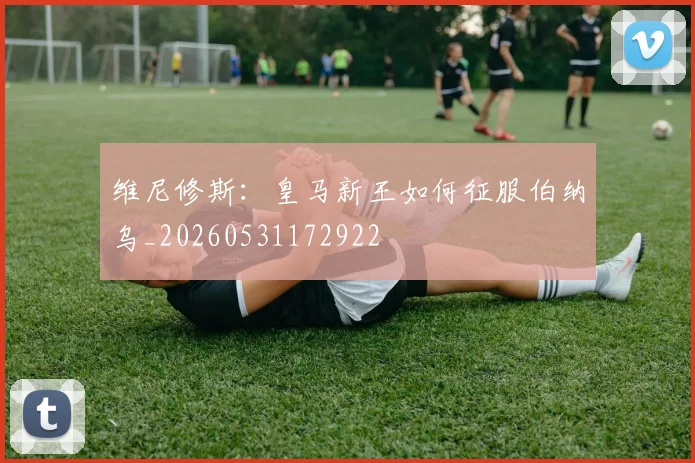 维尼修斯：皇马新王如何征服伯纳乌_20260531172922