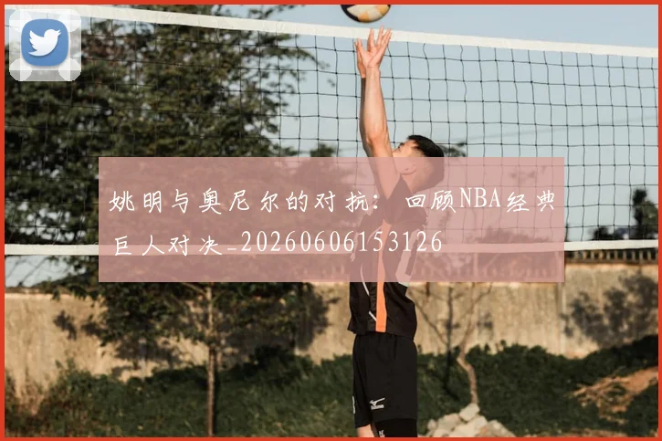 姚明与奥尼尔的对抗：回顾NBA经典巨人对决_20260606153126