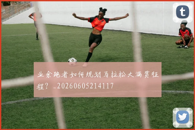 业余跑者如何规划马拉松大满贯征程？_20260605214117