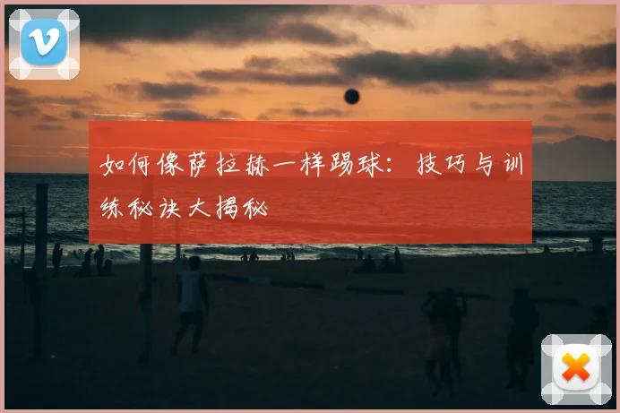 如何像萨拉赫一样踢球：技巧与训练秘诀大揭秘