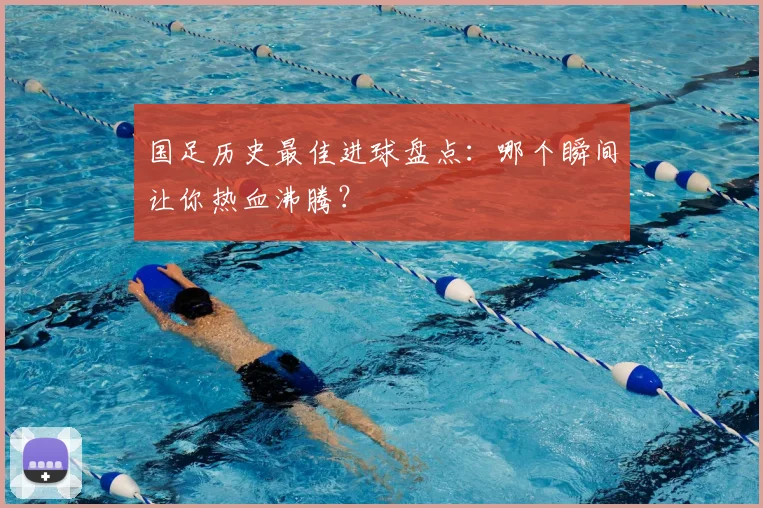 国足历史最佳进球盘点：哪个瞬间让你热血沸腾？