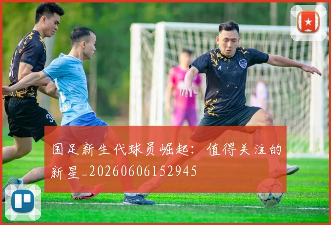国足新生代球员崛起：值得关注的新星_20260606152945