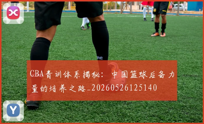CBA青训体系揭秘:中国篮球后备力量的培养之路_20260526125140