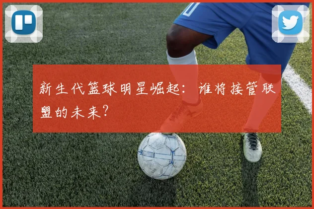 新生代篮球明星崛起：谁将接管联盟的未来？