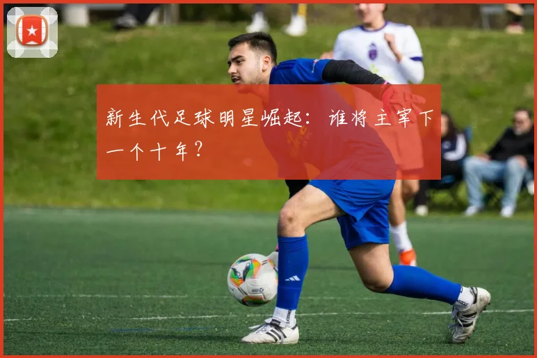 新生代足球明星崛起：谁将主宰下一个十年？