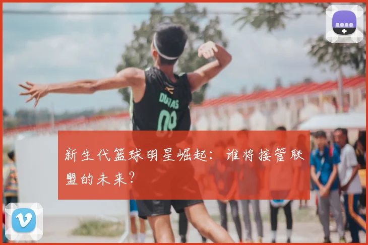 新生代篮球明星崛起：谁将接管联盟的未来？