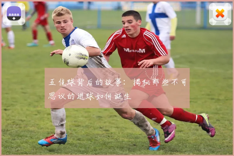 五佳球背后的故事：揭秘那些不可思议的进球如何诞生