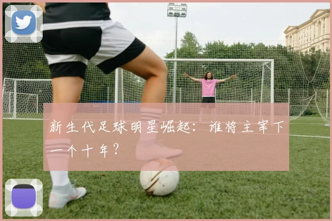 新生代足球明星崛起：谁将主宰下一个十年？