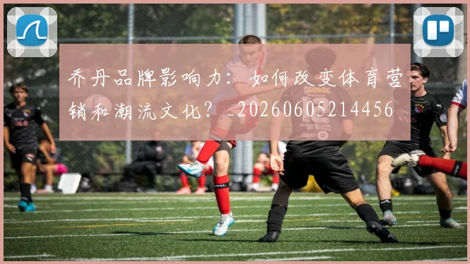 乔丹品牌影响力：如何改变体育营销和潮流文化？_20260605214456