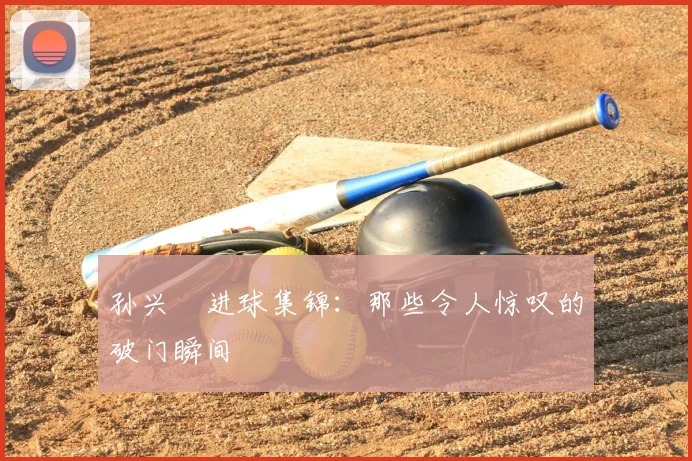 孙兴慜进球集锦：那些令人惊叹的破门瞬间