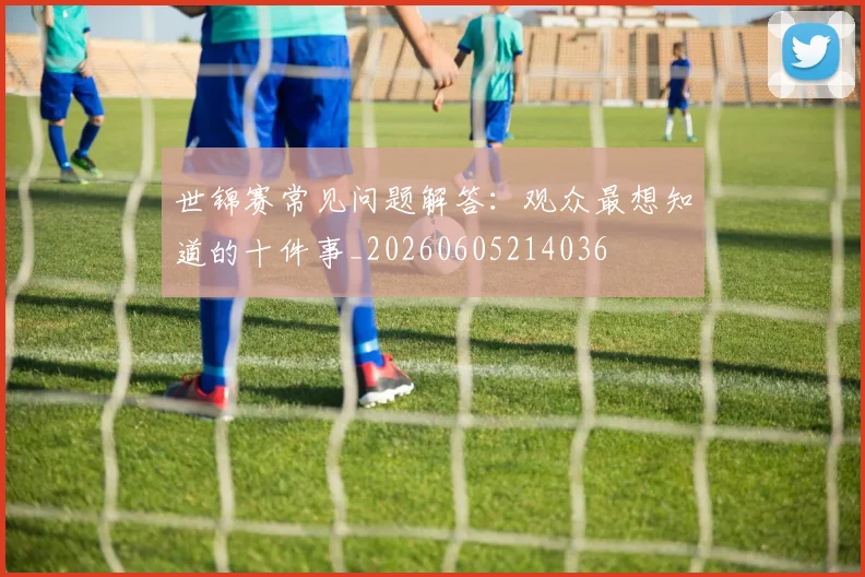 世锦赛常见问题解答：观众最想知道的十件事_20260605214036