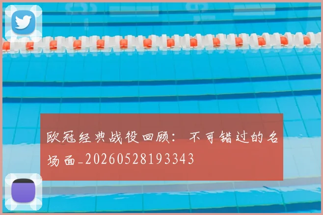 欧冠经典战役回顾：不可错过的名场面_20260528193343